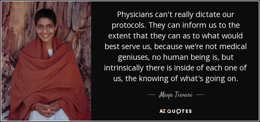 Physicians can't really dictate our protocols. They can inform us to the extent that they can as to what would best serve us, because we're not medical geniuses, no human being is, but intrinsically there is inside of each one of us, the knowing of what's going on. - Maya Tiwari