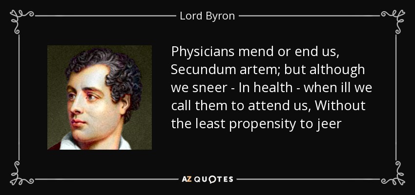 Physicians mend or end us, Secundum artem; but although we sneer - In health - when ill we call them to attend us, Without the least propensity to jeer - Lord Byron