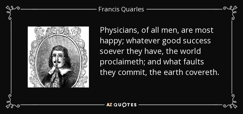 Physicians, of all men, are most happy; whatever good success soever they have, the world proclaimeth; and what faults they commit, the earth covereth. - Francis Quarles