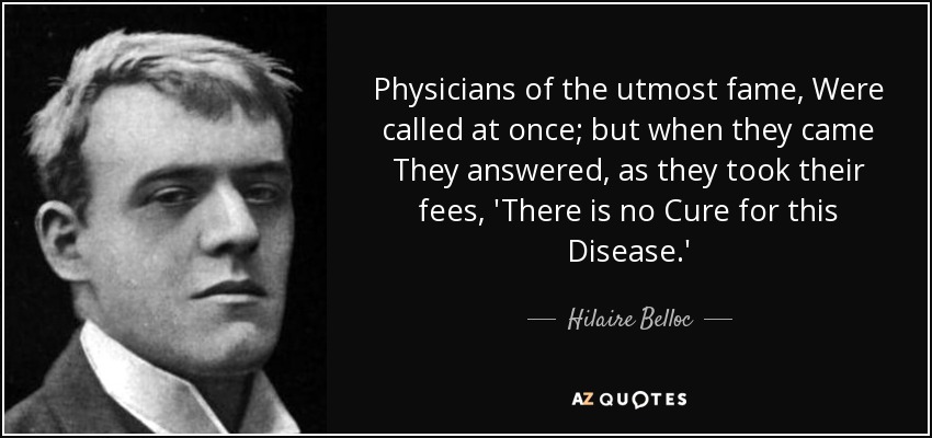 Physicians of the utmost fame, Were called at once; but when they came They answered, as they took their fees, 'There is no Cure for this Disease.' - Hilaire Belloc