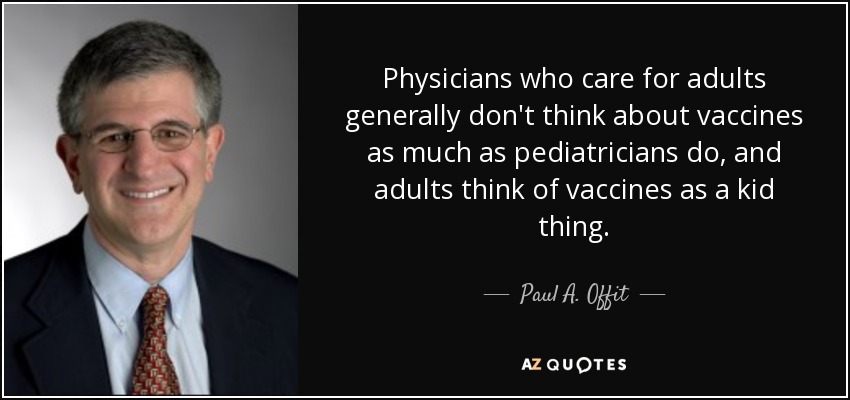 Physicians who care for adults generally don't think about vaccines as much as pediatricians do, and adults think of vaccines as a kid thing. - Paul A. Offit