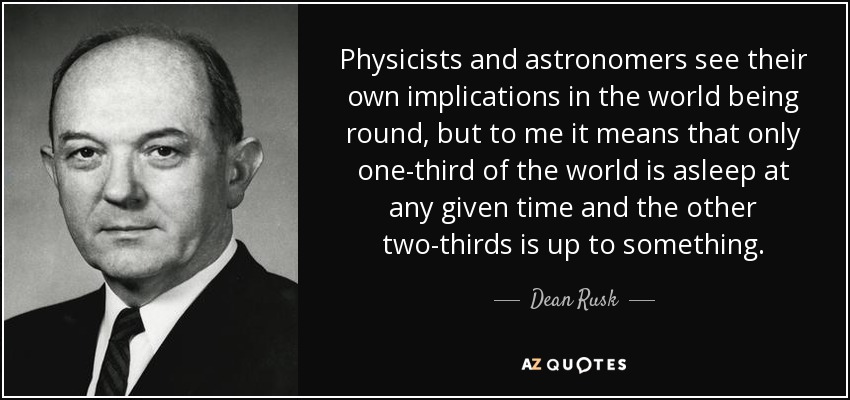 Physicists and astronomers see their own implications in the world being round, but to me it means that only one-third of the world is asleep at any given time and the other two-thirds is up to something. - Dean Rusk