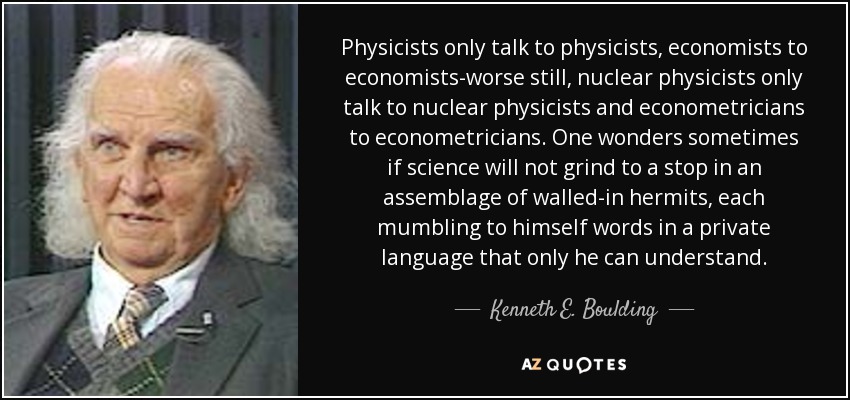Physicists only talk to physicists, economists to economists-worse still, nuclear physicists only talk to nuclear physicists and econometricians to econometricians. One wonders sometimes if science will not grind to a stop in an assemblage of walled-in hermits, each mumbling to himself words in a private language that only he can understand. - Kenneth E. Boulding