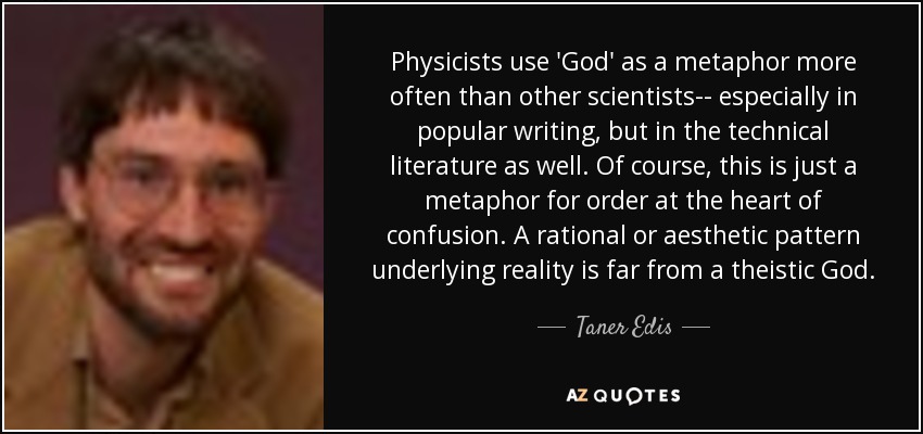 Physicists use 'God' as a metaphor more often than other scientists-- especially in popular writing, but in the technical literature as well. Of course, this is just a metaphor for order at the heart of confusion. A rational or aesthetic pattern underlying reality is far from a theistic God. - Taner Edis