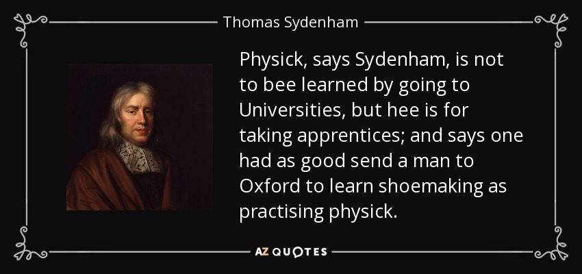 Physick, says Sydenham, is not to bee learned by going to Universities, but hee is for taking apprentices; and says one had as good send a man to Oxford to learn shoemaking as practising physick. - Thomas Sydenham