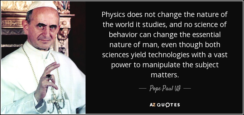 Physics does not change the nature of the world it studies, and no science of behavior can change the essential nature of man, even though both sciences yield technologies with a vast power to manipulate the subject matters. - Pope Paul VI