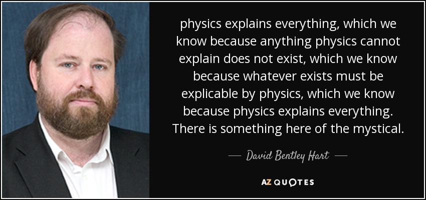 physics explains everything, which we know because anything physics cannot explain does not exist, which we know because whatever exists must be explicable by physics, which we know because physics explains everything. There is something here of the mystical. - David Bentley Hart