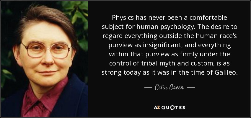 Physics has never been a comfortable subject for human psychology. The desire to regard everything outside the human race's purview as insignificant, and everything within that purview as firmly under the control of tribal myth and custom, is as strong today as it was in the time of Galileo. - Celia Green
