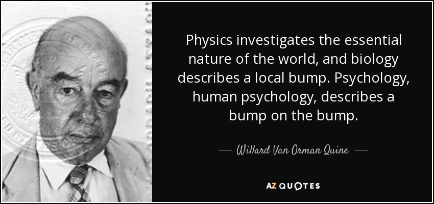 Physics investigates the essential nature of the world, and biology describes a local bump. Psychology, human psychology, describes a bump on the bump. - Willard Van Orman Quine