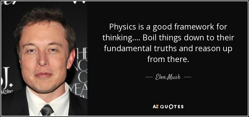 Physics is a good framework for thinking. ... Boil things down to their fundamental truths and reason up from there. - Elon Musk