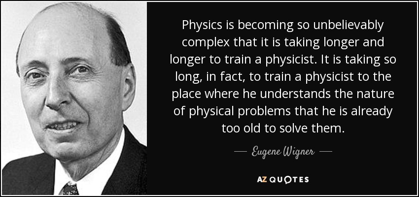 Physics is becoming so unbelievably complex that it is taking longer and longer to train a physicist. It is taking so long, in fact, to train a physicist to the place where he understands the nature of physical problems that he is already too old to solve them. - Eugene Wigner