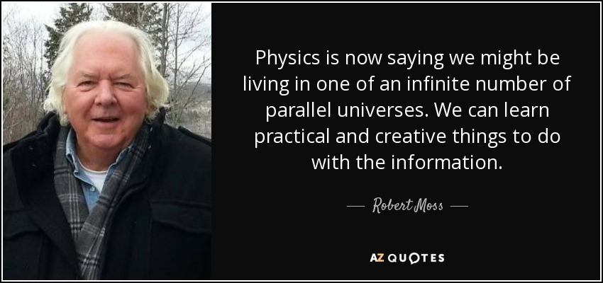 Physics is now saying we might be living in one of an infinite number of parallel universes. We can learn practical and creative things to do with the information. - Robert Moss