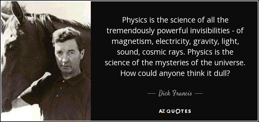 Physics is the science of all the tremendously powerful invisibilities - of magnetism, electricity, gravity, light, sound, cosmic rays. Physics is the science of the mysteries of the universe. How could anyone think it dull? - Dick Francis