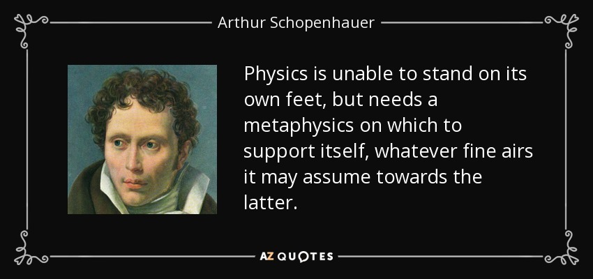 Physics is unable to stand on its own feet, but needs a metaphysics on which to support itself, whatever fine airs it may assume towards the latter. - Arthur Schopenhauer