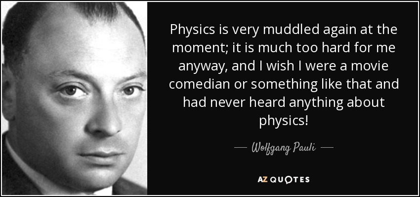 Physics is very muddled again at the moment; it is much too hard for me anyway, and I wish I were a movie comedian or something like that and had never heard anything about physics! - Wolfgang Pauli