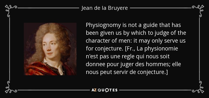 Physiognomy is not a guide that has been given us by which to judge of the character of men: it may only serve us for conjecture. [Fr., La physionomie n'est pas une regle qui nous soit donnee pour juger des hommes; elle nous peut servir de conjecture.] - Jean de la Bruyere