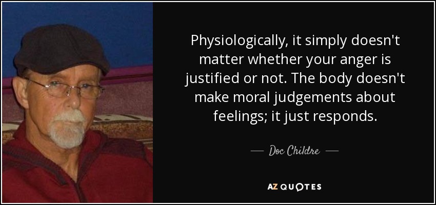 Physiologically, it simply doesn't matter whether your anger is justified or not. The body doesn't make moral judgements about feelings; it just responds. - Doc Childre