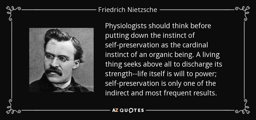 Physiologists should think before putting down the instinct of self-preservation as the cardinal instinct of an organic being. A living thing seeks above all to discharge its strength--life itself is will to power; self-preservation is only one of the indirect and most frequent results. - Friedrich Nietzsche