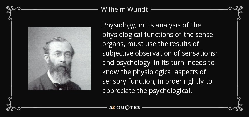 Physiology, in its analysis of the physiological functions of the sense organs, must use the results of subjective observation of sensations; and psychology, in its turn, needs to know the physiological aspects of sensory function, in order rightly to appreciate the psychological. - Wilhelm Wundt