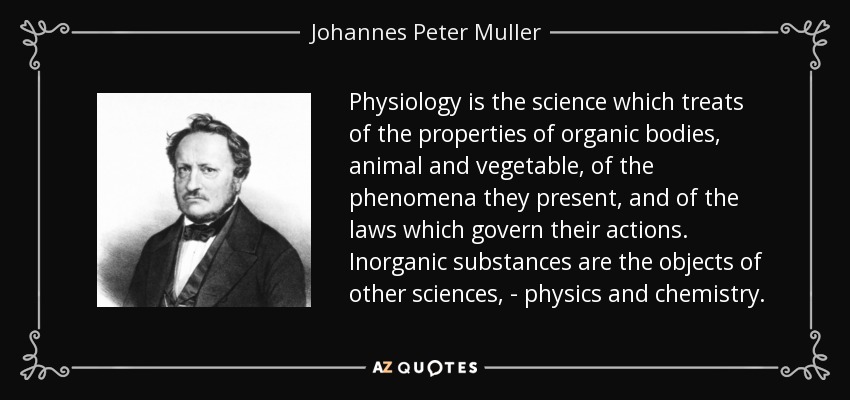 Physiology is the science which treats of the properties of organic bodies, animal and vegetable, of the phenomena they present, and of the laws which govern their actions. Inorganic substances are the objects of other sciences, - physics and chemistry. - Johannes Peter Muller