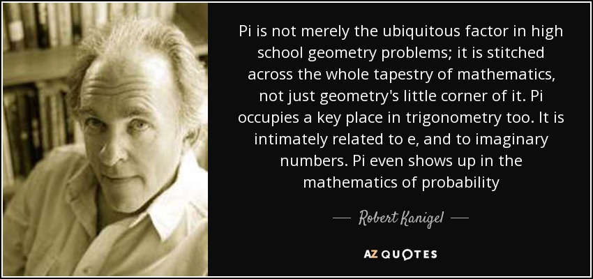 Pi is not merely the ubiquitous factor in high school geometry problems; it is stitched across the whole tapestry of mathematics, not just geometry's little corner of it. Pi occupies a key place in trigonometry too. It is intimately related to e, and to imaginary numbers. Pi even shows up in the mathematics of probability - Robert Kanigel