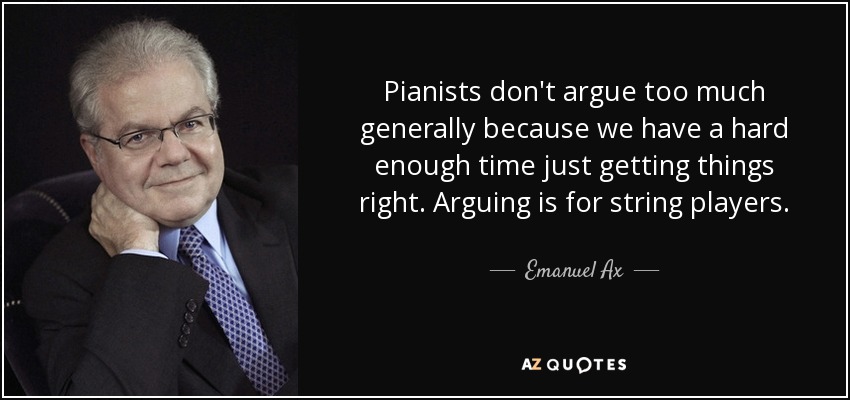 Pianists don't argue too much generally because we have a hard enough time just getting things right. Arguing is for string players. - Emanuel Ax