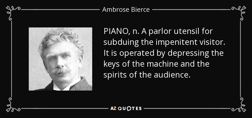 PIANO, n. A parlor utensil for subduing the impenitent visitor. It is operated by depressing the keys of the machine and the spirits of the audience. - Ambrose Bierce