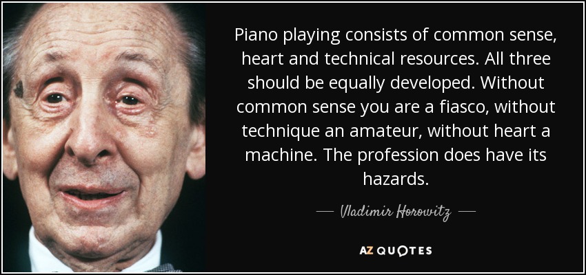 Piano playing consists of common sense, heart and technical resources. All three should be equally developed. Without common sense you are a fiasco, without technique an amateur, without heart a machine. The profession does have its hazards. - Vladimir Horowitz