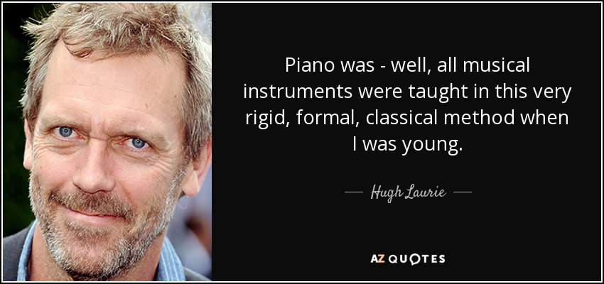 Piano was - well, all musical instruments were taught in this very rigid, formal, classical method when I was young. - Hugh Laurie