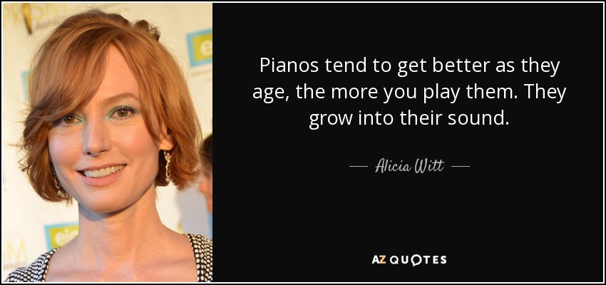 Pianos tend to get better as they age, the more you play them. They grow into their sound. - Alicia Witt