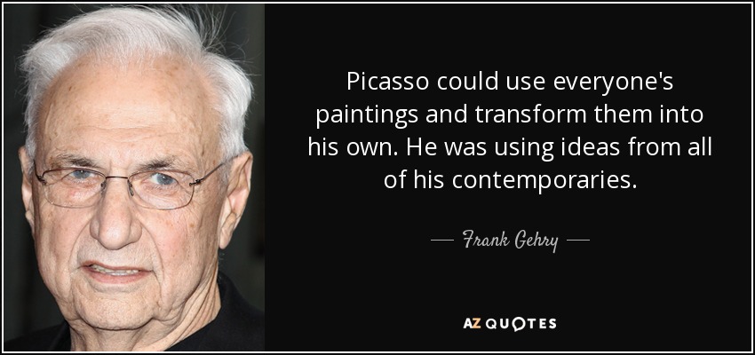 Picasso could use everyone's paintings and transform them into his own. He was using ideas from all of his contemporaries. - Frank Gehry