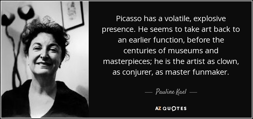 Picasso has a volatile, explosive presence. He seems to take art back to an earlier function, before the centuries of museums and masterpieces; he is the artist as clown, as conjurer, as master funmaker. - Pauline Kael