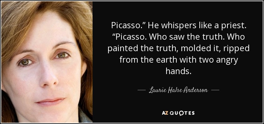 Picasso.” He whispers like a priest. “Picasso. Who saw the truth. Who painted the truth, molded it, ripped from the earth with two angry hands. - Laurie Halse Anderson