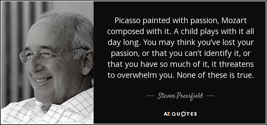 Picasso painted with passion, Mozart composed with it. A child plays with it all day long. You may think you’ve lost your passion, or that you can’t identify it, or that you have so much of it, it threatens to overwhelm you. None of these is true. - Steven Pressfield