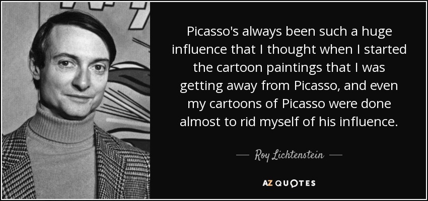 Picasso's always been such a huge influence that I thought when I started the cartoon paintings that I was getting away from Picasso, and even my cartoons of Picasso were done almost to rid myself of his influence. - Roy Lichtenstein