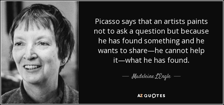 Picasso says that an artists paints not to ask a question but because he has found something and he wants to share—he cannot help it—what he has found. - Madeleine L'Engle