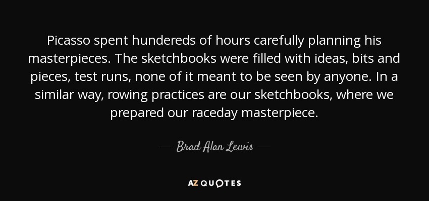 Picasso spent hundereds of hours carefully planning his masterpieces. The sketchbooks were filled with ideas, bits and pieces, test runs, none of it meant to be seen by anyone. In a similar way, rowing practices are our sketchbooks, where we prepared our raceday masterpiece. - Brad Alan Lewis