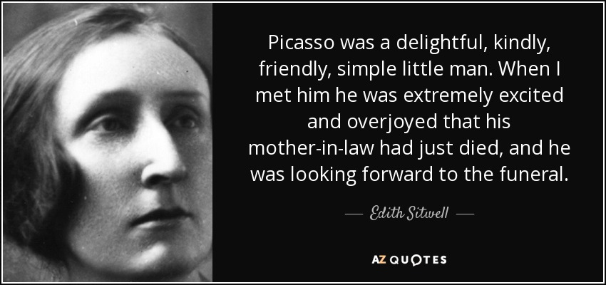 Picasso was a delightful, kindly, friendly, simple little man. When I met him he was extremely excited and overjoyed that his mother-in-law had just died, and he was looking forward to the funeral. - Edith Sitwell