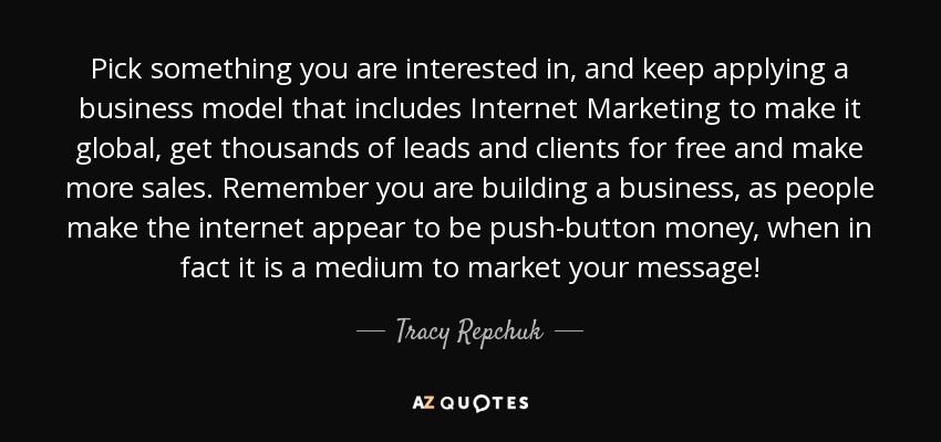 Pick something you are interested in, and keep applying a business model that includes Internet Marketing to make it global, get thousands of leads and clients for free and make more sales. Remember you are building a business, as people make the internet appear to be push-button money, when in fact it is a medium to market your message! - Tracy Repchuk