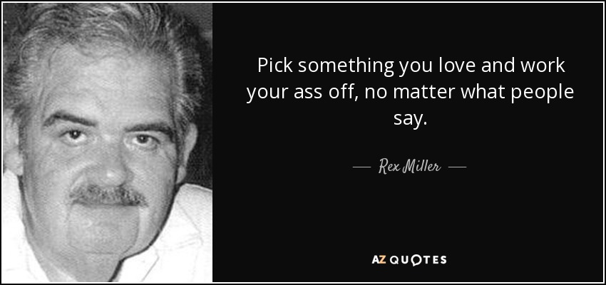 Pick something you love and work your ass off, no matter what people say. - Rex Miller
