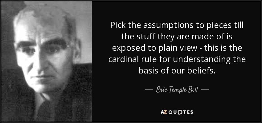 Pick the assumptions to pieces till the stuff they are made of is exposed to plain view - this is the cardinal rule for understanding the basis of our beliefs. - Eric Temple Bell