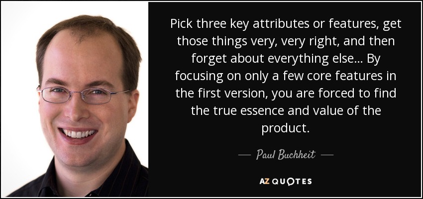 Pick three key attributes or features, get those things very, very right, and then forget about everything else… By focusing on only a few core features in the first version, you are forced to find the true essence and value of the product. - Paul Buchheit