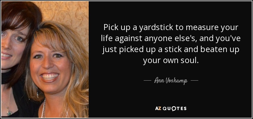 Pick up a yardstick to measure your life against anyone else's, and you've just picked up a stick and beaten up your own soul. - Ann Voskamp