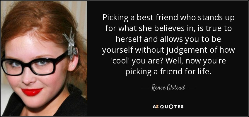 Picking a best friend who stands up for what she believes in, is true to herself and allows you to be yourself without judgement of how 'cool' you are? Well, now you're picking a friend for life. - Renee Olstead
