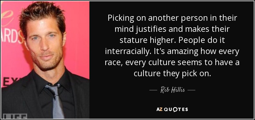 Picking on another person in their mind justifies and makes their stature higher. People do it interracially. It's amazing how every race, every culture seems to have a culture they pick on. - Rib Hillis