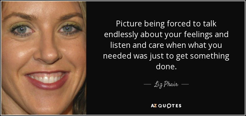 Picture being forced to talk endlessly about your feelings and listen and care when what you needed was just to get something done. - Liz Phair