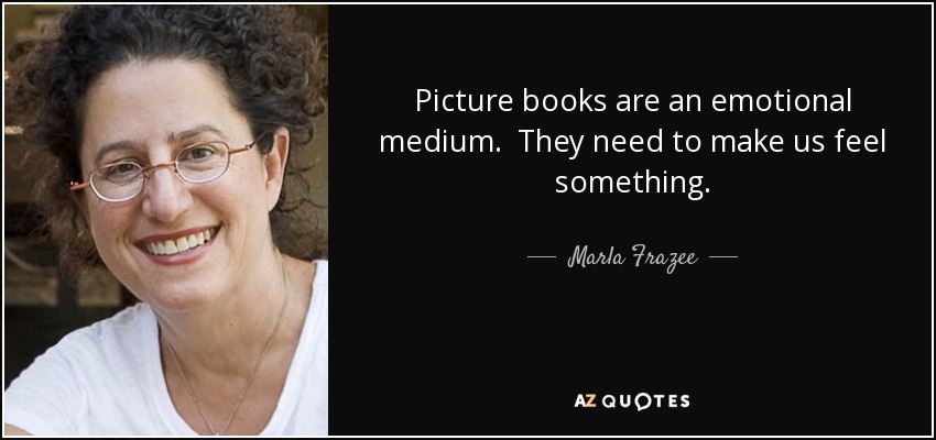 Picture books are an emotional medium. They need to make us feel something. - Marla Frazee