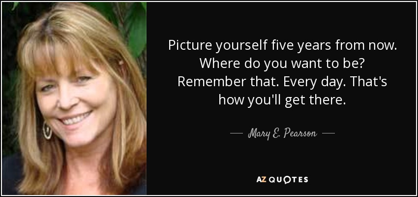 Picture yourself five years from now. Where do you want to be? Remember that. Every day. That's how you'll get there. - Mary E. Pearson