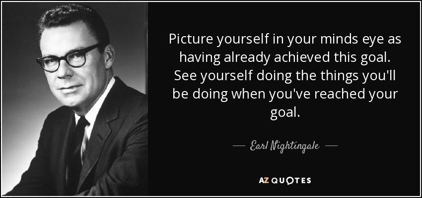 Picture yourself in your minds eye as having already achieved this goal. See yourself doing the things you'll be doing when you've reached your goal. - Earl Nightingale