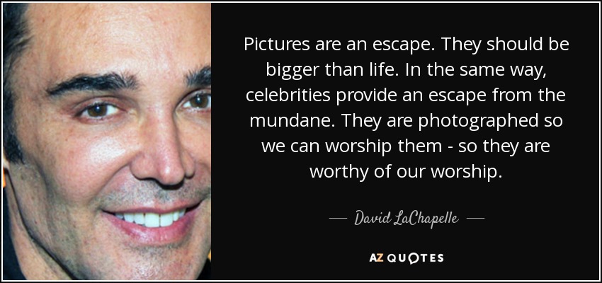 Pictures are an escape. They should be bigger than life. In the same way, celebrities provide an escape from the mundane. They are photographed so we can worship them - so they are worthy of our worship. - David LaChapelle
